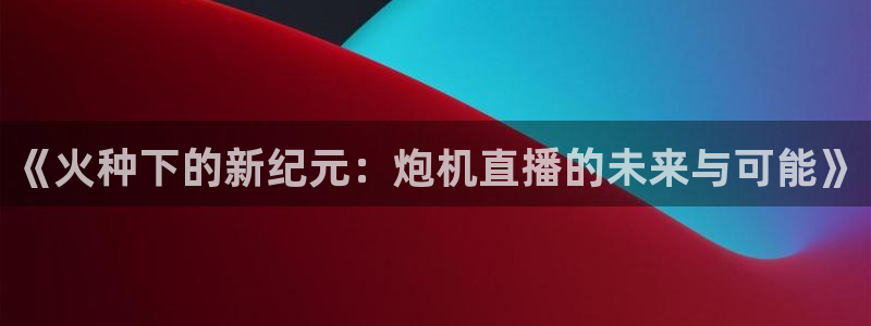 蓝鲸的视频真实：《火种下的新纪元：炮机直播的未来与可能》